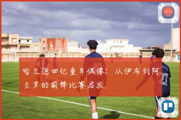 哈兰德回忆童年偶像：从伊布到阿圭罗的前锋比赛启发