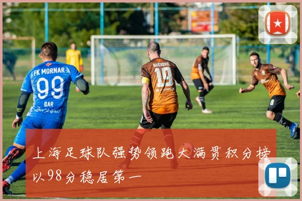 上海足球队强势领跑大满贯积分榜以98分稳居第一
