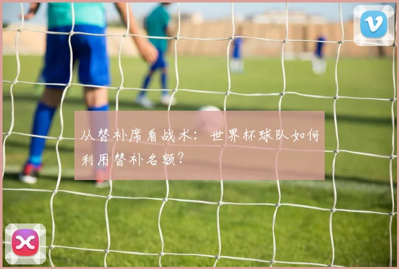 从替补席看战术：世界杯球队如何利用替补名额？