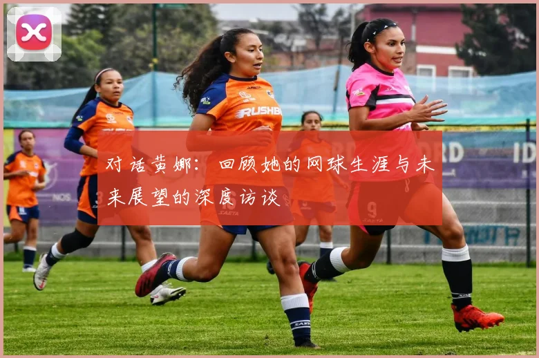 对话黄娜：回顾她的网球生涯与未来展望的深度访谈