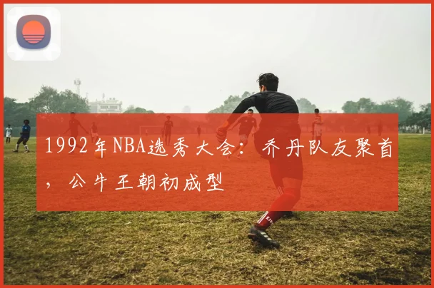 1992年NBA选秀大会：乔丹队友聚首，公牛王朝初成型