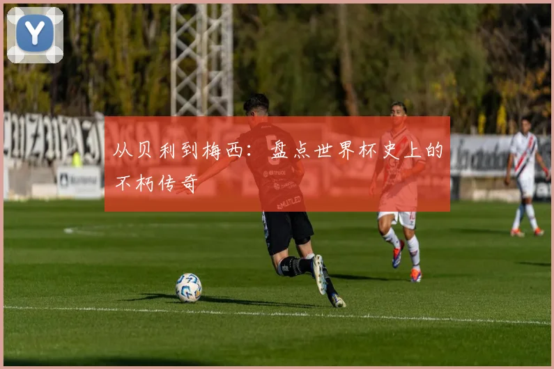 从贝利到梅西：盘点世界杯史上的不朽传奇