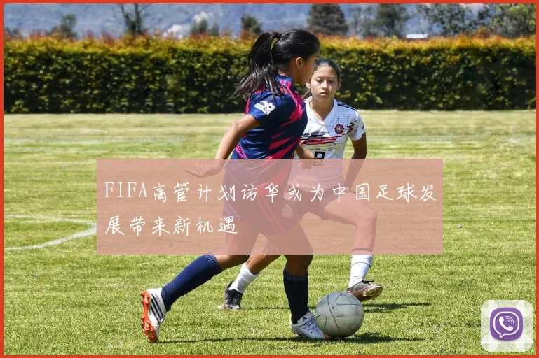 FIFA高管计划访华或为中国足球发展带来新机遇