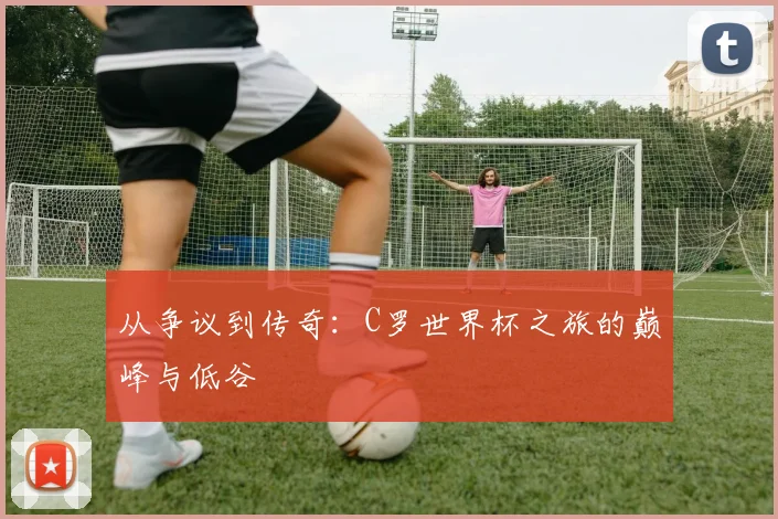 从争议到传奇：C罗世界杯之旅的巅峰与低谷