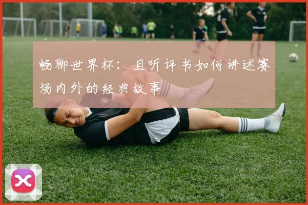 畅聊世界杯：且听评书如何讲述赛场内外的经典故事