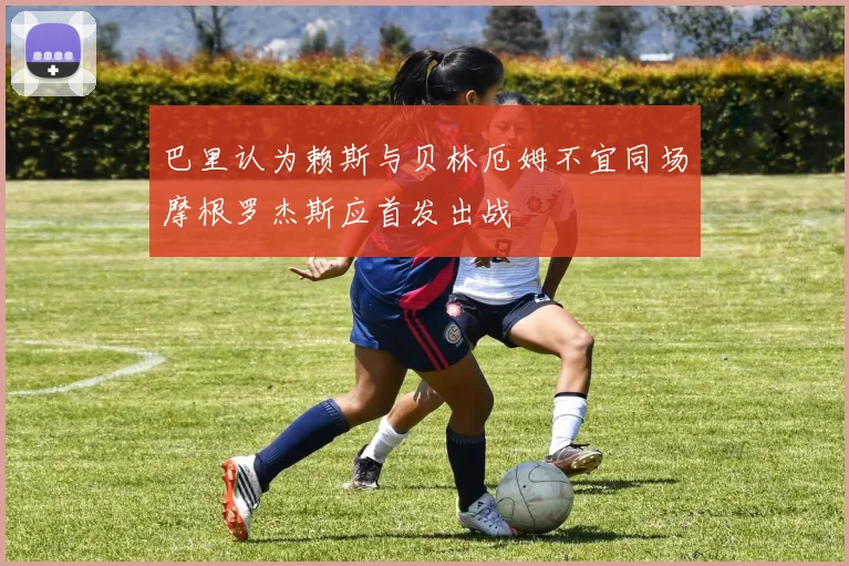 巴里认为赖斯与贝林厄姆不宜同场摩根罗杰斯应首发出战