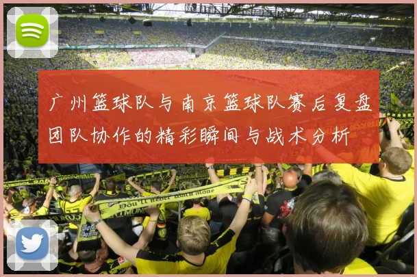 广州篮球队与南京篮球队赛后复盘团队协作的精彩瞬间与战术分析