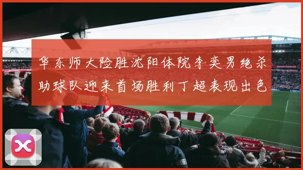 华东师大险胜沈阳体院李奕男绝杀助球队迎来首场胜利丁超表现出色贡献21分5断