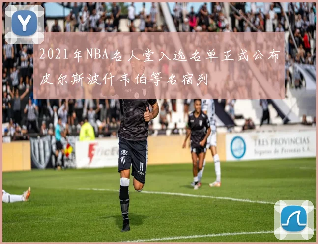 2021年NBA名人堂入选名单正式公布皮尔斯波什韦伯等名宿列